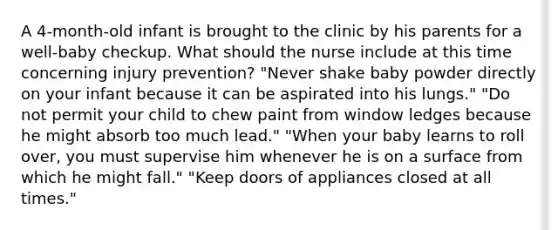 A 4-month-old infant is brought to the clinic by his parents for a well-baby checkup. What should the nurse include at this time concerning injury prevention? "Never shake baby powder directly on your infant because it can be aspirated into his lungs." "Do not permit your child to chew paint from window ledges because he might absorb too much lead." "When your baby learns to roll over, you must supervise him whenever he is on a surface from which he might fall." "Keep doors of appliances closed at all times."