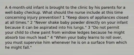 A 4-month-old infant is brought to the clinic by his parents for a well-baby checkup. What should the nurse include at this time concerning injury prevention? 1 "Keep doors of appliances closed at all times." 2 "Never shake baby powder directly on your infant because it can be aspirated into his lungs." 3 "Do not permit your child to chew paint from window ledges because he might absorb too much lead." 4 "When your baby learns to roll over, you must supervise him whenever he is on a surface from which he might fall."