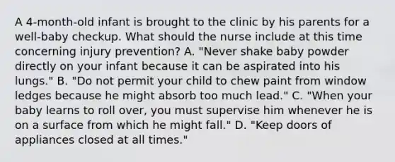 A 4-month-old infant is brought to the clinic by his parents for a well-baby checkup. What should the nurse include at this time concerning injury prevention? A. "Never shake baby powder directly on your infant because it can be aspirated into his lungs." B. "Do not permit your child to chew paint from window ledges because he might absorb too much lead." C. "When your baby learns to roll over, you must supervise him whenever he is on a surface from which he might fall." D. "Keep doors of appliances closed at all times."