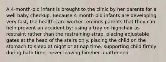 A 4-month-old infant is brought to the clinic by her parents for a well-baby checkup. Because 4-month-old infants are developing very fast, the health-care worker reminds parents that they can help prevent an accident by: using a tray on highchair as restraint rather than the restraining strap. placing adjustable gates at the head of the stairs only. placing the child on the stomach to sleep at night or at nap time. supporting child firmly during bath time, never leaving him/her unattended.