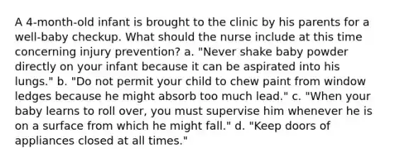 A 4-month-old infant is brought to the clinic by his parents for a well-baby checkup. What should the nurse include at this time concerning injury prevention? a. "Never shake baby powder directly on your infant because it can be aspirated into his lungs." b. "Do not permit your child to chew paint from window ledges because he might absorb too much lead." c. "When your baby learns to roll over, you must supervise him whenever he is on a surface from which he might fall." d. "Keep doors of appliances closed at all times."