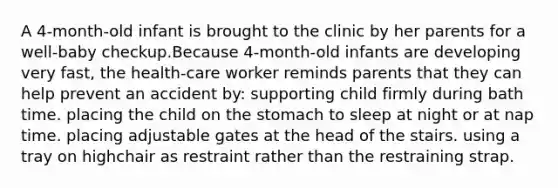 A 4-month-old infant is brought to the clinic by her parents for a well-baby checkup.Because 4-month-old infants are developing very fast, the health-care worker reminds parents that they can help prevent an accident by: supporting child firmly during bath time. placing the child on the stomach to sleep at night or at nap time. placing adjustable gates at the head of the stairs. using a tray on highchair as restraint rather than the restraining strap.