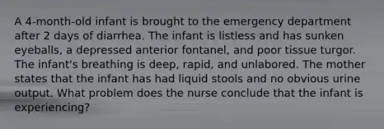 A 4-month-old infant is brought to the emergency department after 2 days of diarrhea. The infant is listless and has sunken eyeballs, a depressed anterior fontanel, and poor tissue turgor. The infant's breathing is deep, rapid, and unlabored. The mother states that the infant has had liquid stools and no obvious urine output. What problem does the nurse conclude that the infant is experiencing?