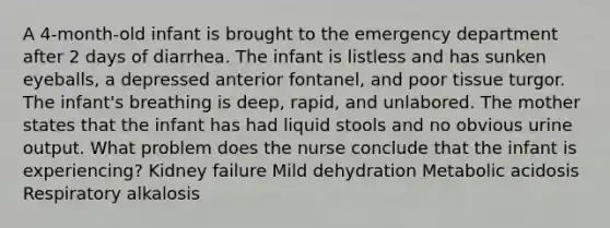 A 4-month-old infant is brought to the emergency department after 2 days of diarrhea. The infant is listless and has sunken eyeballs, a depressed anterior fontanel, and poor tissue turgor. The infant's breathing is deep, rapid, and unlabored. The mother states that the infant has had liquid stools and no obvious urine output. What problem does the nurse conclude that the infant is experiencing? Kidney failure Mild dehydration Metabolic acidosis Respiratory alkalosis