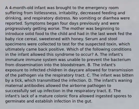 A 4-month-old infant was brought to the emergency room suffering from listlessness, irritability, decreased feeding and drinking, and respiratory distress. No vomiting or diarrhea were reported. Symptoms began four days previously and were progressively getting worse. The mother was beginning to introduce solid food to the child and had in the last week fed the baby rice cereal, sweetened with honey. Serum and stool specimens were collected to test for the suspected toxin, which ultimately came back positive. Which of the following conditions in the infant allowed this syndrome to occur? A. The infant's immature immune system was unable to prevent the bacterium from dissemination into the bloodstream. B. The infant's exposure to infected children in daycare allowed for transmission of the pathogen via the respiratory tract. C. The infant was bitten by a tick, which transmitted the infection. D. The infant's waning maternal antibodies allowed the airborne pathogen to successfully set up infection in the respiratory tract. E. The infant's lack of a mature colonic flora allowed ingested spores to germinate and establish infection in the gut.