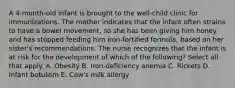 A 4-month-old infant is brought to the well-child clinic for immunizations. The mother indicates that the infant often strains to have a bowel movement, so she has been giving him honey and has stopped feeding him iron-fortified formula, based on her sister's recommendations. The nurse recognizes that the infant is at risk for the development of which of the following? Select all that apply. A. Obesity B. Iron-deficiency anemia C. Rickets D. Infant botulism E. Cow's milk allergy