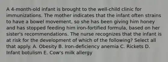 A 4-month-old infant is brought to the well-child clinic for immunizations. The mother indicates that the infant often strains to have a bowel movement, so she has been giving him honey and has stopped feeding him iron-fortified formula, based on her sister's recommendations. The nurse recognizes that the infant is at risk for the development of which of the following? Select all that apply. A. Obesity B. Iron-deficiency anemia C. Rickets D. Infant botulism E. Cow's milk allergy