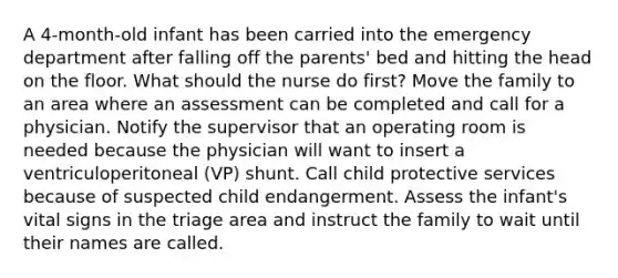 A 4-month-old infant has been carried into the emergency department after falling off the parents' bed and hitting the head on the floor. What should the nurse do first? Move the family to an area where an assessment can be completed and call for a physician. Notify the supervisor that an operating room is needed because the physician will want to insert a ventriculoperitoneal (VP) shunt. Call child protective services because of suspected child endangerment. Assess the infant's vital signs in the triage area and instruct the family to wait until their names are called.