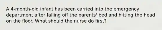 A 4-month-old infant has been carried into the emergency department after falling off the parents' bed and hitting the head on the floor. What should the nurse do first?