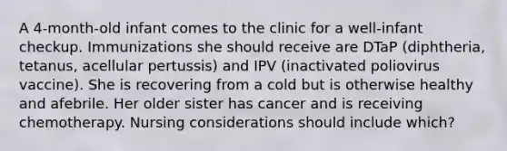 A 4-month-old infant comes to the clinic for a well-infant checkup. Immunizations she should receive are DTaP (diphtheria, tetanus, acellular pertussis) and IPV (inactivated poliovirus vaccine). She is recovering from a cold but is otherwise healthy and afebrile. Her older sister has cancer and is receiving chemotherapy. Nursing considerations should include which?
