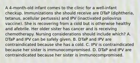 A 4-month-old infant comes to the clinic for a well-infant checkup. Immunizations she should receive are DTaP (diphtheria, tetanus, acellular pertussis) and IPV (inactivated poliovirus vaccine). She is recovering from a cold but is otherwise healthy and afebrile. Her older sister has cancer and is receiving chemotherapy. Nursing considerations should include which? A. DTaP and IPV can be safely given. B. DTaP and IPV are contraindicated because she has a cold. C. IPV is contraindicated because her sister is immunocompromised. D. DTaP and IPV are contraindicated because her sister is immunocompromised.
