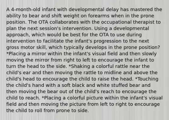 A 4-month-old infant with developmental delay has mastered the ability to bear and shift weight on forearms when in the prone position. The OTA collaborates with the occupational therapist to plan the next session's intervention. Using a developmental approach, which would be best for the OTA to use during intervention to facilitate the infant's progression to the next gross motor skill, which typically develops in the prone position? *Placing a mirror within the infant's visual field and then slowly moving the mirror from right to left to encourage the infant to turn the head to the side. *Shaking a colorful rattle near the child's ear and then moving the rattle to midline and above the child's head to encourage the child to raise the head. *Touching the child's hand with a soft black and white stuffed bear and then moving the bear out of the child's reach to encourage the child to reach. *Placing a colorful picture within the infant's visual field and then moving the picture from left to right to encourage the child to roll from prone to side.