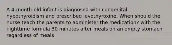 A 4-month-old infant is diagnosed with congenital hypothyroidism and prescribed levothyroxine. When should the nurse teach the parents to administer the medication? with the night<a href='https://www.questionai.com/knowledge/kDPG3KEnMB-time-formula' class='anchor-knowledge'>time formula</a> 30 minutes after meals on an empty stomach regardless of meals