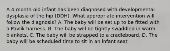 A 4-month-old infant has been diagnosed with developmental dysplasia of the hip (DDH). What appropriate intervention will follow the diagnosis? A. The baby will be set up to be fitted with a Pavlik harness. B. The baby will be tightly swaddled in warm blankets. C. The baby will be strapped to a cradleboard. D. The baby will be scheduled time to sit in an infant seat