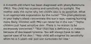 A 4-month-old infant has been diagnosed with phenylketonuria (PKU). The child has eczema and sensitivity to sunlight. The mother asks the nurse why her child's skin is so sensitive. What is an appropriate explanation by the nurse? "The phenylketones in your baby's blood concentrate the sun's rays, making burning more likely. Children with PKU can never be in the sun." "Some children just have sensitive skin. There is no reason to be excessively concerned." "Your child has a deficiency in melanin because of decreased tyrosine. You will always have to take special care of his skin." "Your child will outgrow his sensitivity when he is 5 years old. Just use sunscreen for now."