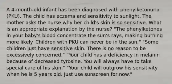 A 4-month-old infant has been diagnosed with phenylketonuria (PKU). The child has eczema and sensitivity to sunlight. The mother asks the nurse why her child's skin is so sensitive. What is an appropriate explanation by the nurse? "The phenylketones in your baby's blood concentrate the sun's rays, making burning more likely. Children with PKU can never be in the sun." "Some children just have sensitive skin. There is no reason to be excessively concerned." "Your child has a deficiency in melanin because of decreased tyrosine. You will always have to take special care of his skin." "Your child will outgrow his sensitivity when he is 5 years old. Just use sunscreen for now."