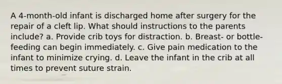 A 4-month-old infant is discharged home after surgery for the repair of a cleft lip. What should instructions to the parents include? a. Provide crib toys for distraction. b. Breast- or bottle-feeding can begin immediately. c. Give pain medication to the infant to minimize crying. d. Leave the infant in the crib at all times to prevent suture strain.