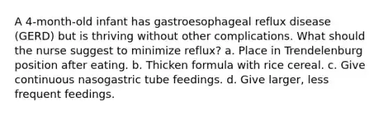 A 4-month-old infant has gastroesophageal reflux disease (GERD) but is thriving without other complications. What should the nurse suggest to minimize reflux? a. Place in Trendelenburg position after eating. b. Thicken formula with rice cereal. c. Give continuous nasogastric tube feedings. d. Give larger, less frequent feedings.