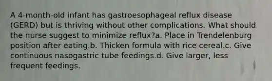 A 4-month-old infant has gastroesophageal reflux disease (GERD) but is thriving without other complications. What should the nurse suggest to minimize reflux?a. Place in Trendelenburg position after eating.b. Thicken formula with rice cereal.c. Give continuous nasogastric tube feedings.d. Give larger, less frequent feedings.