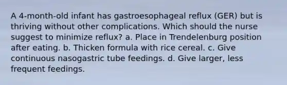 A 4-month-old infant has gastroesophageal reflux (GER) but is thriving without other complications. Which should the nurse suggest to minimize reflux? a. Place in Trendelenburg position after eating. b. Thicken formula with rice cereal. c. Give continuous nasogastric tube feedings. d. Give larger, less frequent feedings.