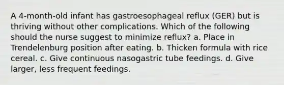 A 4-month-old infant has gastroesophageal reflux (GER) but is thriving without other complications. Which of the following should the nurse suggest to minimize reflux? a. Place in Trendelenburg position after eating. b. Thicken formula with rice cereal. c. Give continuous nasogastric tube feedings. d. Give larger, less frequent feedings.