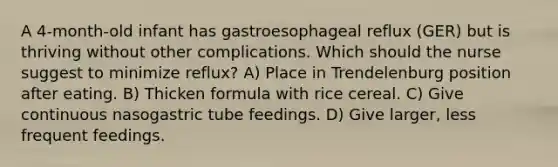 A 4-month-old infant has gastroesophageal reflux (GER) but is thriving without other complications. Which should the nurse suggest to minimize reflux? A) Place in Trendelenburg position after eating. B) Thicken formula with rice cereal. C) Give continuous nasogastric tube feedings. D) Give larger, less frequent feedings.