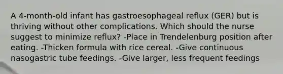 A 4-month-old infant has gastroesophageal reflux (GER) but is thriving without other complications. Which should the nurse suggest to minimize reflux? -Place in Trendelenburg position after eating. -Thicken formula with rice cereal. -Give continuous nasogastric tube feedings. -Give larger, less frequent feedings