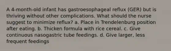 A 4-month-old infant has gastroesophageal reflux (GER) but is thriving without other complications. What should the nurse suggest to minimize reflux? a. Place in Trendelenburg position after eating. b. Thicken formula with rice cereal. c. Give continuous nasogastric tube feedings. d. Give larger, less frequent feedings