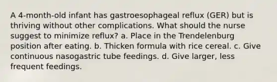 A 4-month-old infant has gastroesophageal reflux (GER) but is thriving without other complications. What should the nurse suggest to minimize reflux? a. Place in the Trendelenburg position after eating. b. Thicken formula with rice cereal. c. Give continuous nasogastric tube feedings. d. Give larger, less frequent feedings.