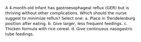 A 4-month-old infant has gastroesophageal reflux (GER) but is thriving without other complications. Which should the nurse suggest to minimize reflux? Select one: a. Place in Trendelenburg position after eating. b. Give larger, less frequent feedings. c. Thicken formula with rice cereal. d. Give continuous nasogastric tube feedings.