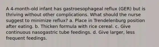 A 4-month-old infant has gastroesophageal reflux (GER) but is thriving without other complications. What should the nurse suggest to minimize reflux? a. Place in Trendelenburg position after eating. b. Thicken formula with rice cereal. c. Give continuous nasogastric tube feedings. d. Give larger, less frequent feedings.