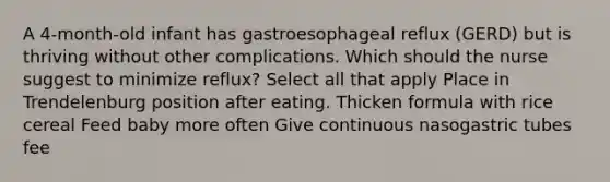 A 4-month-old infant has gastroesophageal reflux (GERD) but is thriving without other complications. Which should the nurse suggest to minimize reflux? Select all that apply Place in Trendelenburg position after eating. Thicken formula with rice cereal Feed baby more often Give continuous nasogastric tubes fee