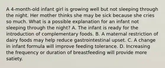 A 4-month-old infant girl is growing well but not sleeping through the night. Her mother thinks she may be sick because she cries so much. What is a possible explanation for an infant not sleeping through the night? A. The infant is ready for the introduction of complementary foods. B. A maternal restriction of dairy foods may help reduce gastrointestinal upset. C. A change in infant formula will improve feeding tolerance. D. Increasing the frequency or duration of breastfeeding will provide more satiety.