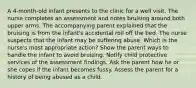 A 4-month-old infant presents to the clinic for a well visit. The nurse completes an assessment and notes bruising around both upper arms. The accompanying parent explained that the bruising is from the infant's accidental roll off the bed. The nurse suspects that the infant may be suffering abuse. Which is the nurse's most appropriate action? Show the parent ways to handle the infant to avoid bruising. Notify child protective services of the assessment findings. Ask the parent how he or she copes if the infant becomes fussy. Assess the parent for a history of being abused as a child.