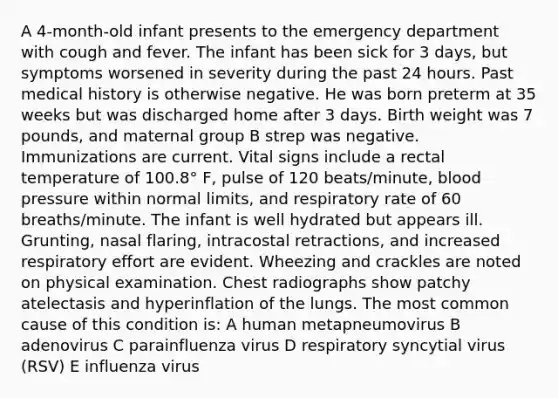 A 4-month-old infant presents to the emergency department with cough and fever. The infant has been sick for 3 days, but symptoms worsened in severity during the past 24 hours. Past medical history is otherwise negative. He was born preterm at 35 weeks but was discharged home after 3 days. Birth weight was 7 pounds, and maternal group B strep was negative. Immunizations are current. Vital signs include a rectal temperature of 100.8° F, pulse of 120 beats/minute, blood pressure within normal limits, and respiratory rate of 60 breaths/minute. The infant is well hydrated but appears ill. Grunting, nasal flaring, intracostal retractions, and increased respiratory effort are evident. Wheezing and crackles are noted on physical examination. Chest radiographs show patchy atelectasis and hyperinflation of the lungs. The most common cause of this condition is: A human metapneumovirus B adenovirus C parainfluenza virus D respiratory syncytial virus (RSV) E influenza virus