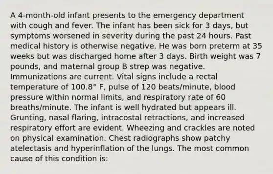 A 4-month-old infant presents to the emergency department with cough and fever. The infant has been sick for 3 days, but symptoms worsened in severity during the past 24 hours. Past medical history is otherwise negative. He was born preterm at 35 weeks but was discharged home after 3 days. Birth weight was 7 pounds, and maternal group B strep was negative. Immunizations are current. Vital signs include a rectal temperature of 100.8° F, pulse of 120 beats/minute, blood pressure within normal limits, and respiratory rate of 60 breaths/minute. The infant is well hydrated but appears ill. Grunting, nasal flaring, intracostal retractions, and increased respiratory effort are evident. Wheezing and crackles are noted on physical examination. Chest radiographs show patchy atelectasis and hyperinflation of the lungs. The most common cause of this condition is: