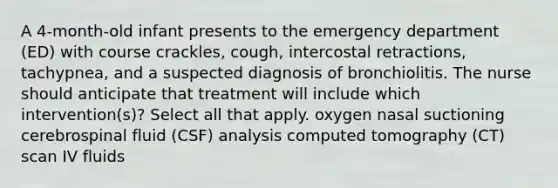 A 4-month-old infant presents to the emergency department (ED) with course crackles, cough, intercostal retractions, tachypnea, and a suspected diagnosis of bronchiolitis. The nurse should anticipate that treatment will include which intervention(s)? Select all that apply. oxygen nasal suctioning cerebrospinal fluid (CSF) analysis computed tomography (CT) scan IV fluids