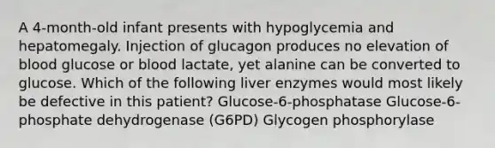 A 4-month-old infant presents with hypoglycemia and hepatomegaly. Injection of glucagon produces no elevation of blood glucose or blood lactate, yet alanine can be converted to glucose. Which of the following liver enzymes would most likely be defective in this patient? Glucose-6-phosphatase Glucose-6-phosphate dehydrogenase (G6PD) Glycogen phosphorylase