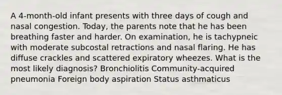 A 4-month-old infant presents with three days of cough and nasal congestion. Today, the parents note that he has been breathing faster and harder. On examination, he is tachypneic with moderate subcostal retractions and nasal flaring. He has diffuse crackles and scattered expiratory wheezes. What is the most likely diagnosis? Bronchiolitis Community-acquired pneumonia Foreign body aspiration Status asthmaticus