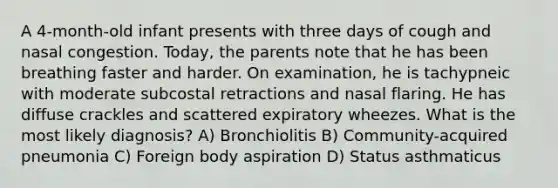 A 4-month-old infant presents with three days of cough and nasal congestion. Today, the parents note that he has been breathing faster and harder. On examination, he is tachypneic with moderate subcostal retractions and nasal flaring. He has diffuse crackles and scattered expiratory wheezes. What is the most likely diagnosis? A) Bronchiolitis B) Community-acquired pneumonia C) Foreign body aspiration D) Status asthmaticus