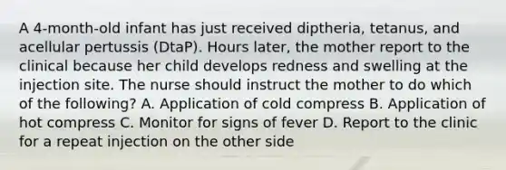 A 4-month-old infant has just received diptheria, tetanus, and acellular pertussis (DtaP). Hours later, the mother report to the clinical because her child develops redness and swelling at the injection site. The nurse should instruct the mother to do which of the following? A. Application of cold compress B. Application of hot compress C. Monitor for signs of fever D. Report to the clinic for a repeat injection on the other side