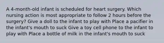 A 4-month-old infant is scheduled for heart surgery. Which nursing action is most appropriate to follow 2 hours before the surgery? Give a doll to the infant to play with Place a pacifier in the infant's mouth to suck Give a toy cell phone to the infant to play with Place a bottle of milk in the infant's mouth to suck