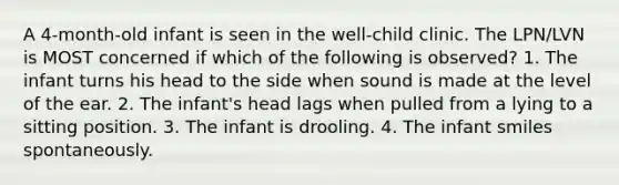 A 4-month-old infant is seen in the well-child clinic. The LPN/LVN is MOST concerned if which of the following is observed? 1. The infant turns his head to the side when sound is made at the level of the ear. 2. The infant's head lags when pulled from a lying to a sitting position. 3. The infant is drooling. 4. The infant smiles spontaneously.