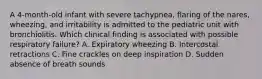 A 4-month-old infant with severe tachypnea, flaring of the nares, wheezing, and irritability is admitted to the pediatric unit with bronchiolitis. Which clinical finding is associated with possible respiratory failure? A. Expiratory wheezing B. Intercostal retractions C. Fine crackles on deep inspiration D. Sudden absence of breath sounds