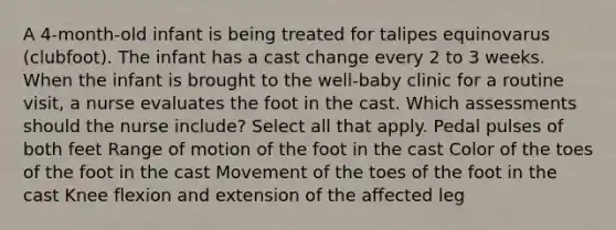 A 4-month-old infant is being treated for talipes equinovarus (clubfoot). The infant has a cast change every 2 to 3 weeks. When the infant is brought to the well-baby clinic for a routine visit, a nurse evaluates the foot in the cast. Which assessments should the nurse include? Select all that apply. Pedal pulses of both feet Range of motion of the foot in the cast Color of the toes of the foot in the cast Movement of the toes of the foot in the cast Knee flexion and extension of the affected leg