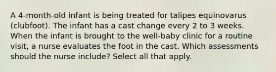 A 4-month-old infant is being treated for talipes equinovarus (clubfoot). The infant has a cast change every 2 to 3 weeks. When the infant is brought to the well-baby clinic for a routine visit, a nurse evaluates the foot in the cast. Which assessments should the nurse include? Select all that apply.