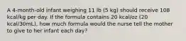 A 4-month-old infant weighing 11 lb (5 kg) should receive 108 kcal/kg per day. If the formula contains 20 kcal/oz (20 kcal/30mL), how much formula would the nurse tell the mother to give to her infant each day?