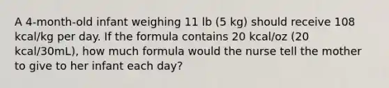 A 4-month-old infant weighing 11 lb (5 kg) should receive 108 kcal/kg per day. If the formula contains 20 kcal/oz (20 kcal/30mL), how much formula would the nurse tell the mother to give to her infant each day?