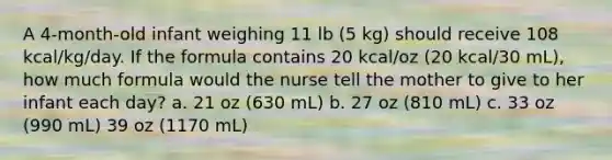 A 4-month-old infant weighing 11 lb (5 kg) should receive 108 kcal/kg/day. If the formula contains 20 kcal/oz (20 kcal/30 mL), how much formula would the nurse tell the mother to give to her infant each day? a. 21 oz (630 mL) b. 27 oz (810 mL) c. 33 oz (990 mL) 39 oz (1170 mL)