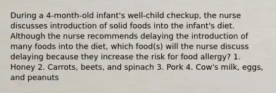 During a 4-month-old infant's well-child checkup, the nurse discusses introduction of solid foods into the infant's diet. Although the nurse recommends delaying the introduction of many foods into the diet, which food(s) will the nurse discuss delaying because they increase the risk for food allergy? 1. Honey 2. Carrots, beets, and spinach 3. Pork 4. Cow's milk, eggs, and peanuts